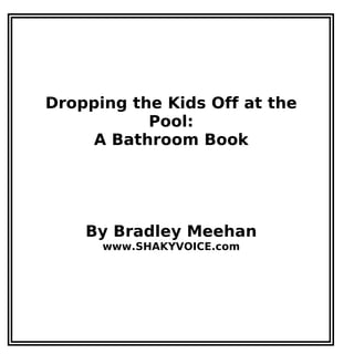 Dropping the Kids Off at the
Pool:
A Bathroom Book
By Bradley Meehan
www.SHAKYVOICE.com
 