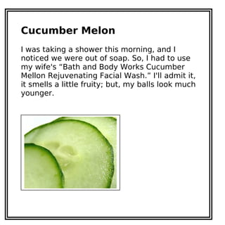 Cucumber Melon
I was taking a shower this morning, and I
noticed we were out of soap. So, I had to use
my wife's “Bath and Body Works Cucumber
Mellon Rejuvenating Facial Wash.” I'll admit it,
it smells a little fruity; but, my balls look much
younger.
 