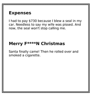 Expenses
I had to pay $730 because I blew a seal in my
car. Needless to say my wife was pissed. And
now, the seal won't stop calling me.
Merry F****N Christmas
Santa finally came! Then he rolled over and
smoked a cigarette.
 