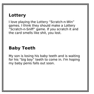 Lottery
I love playing the Lottery “Scratch-n-Win”
games. I think they should make a Lottery
“Scratch-n-Sniff” game. If you scratch it and
the card smells like shit, you lost.
Baby Teeth
My son is losing his baby teeth and is waiting
for his “big boy” teeth to come in. I'm hoping
my baby penis falls out soon.
 