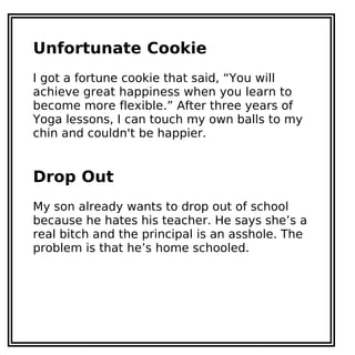 Unfortunate Cookie
I got a fortune cookie that said, “You will
achieve great happiness when you learn to
become more flexible.” After three years of
Yoga lessons, I can touch my own balls to my
chin and couldn't be happier.
Drop Out
My son already wants to drop out of school
because he hates his teacher. He says she’s a
real bitch and the principal is an asshole. The
problem is that he’s home schooled.
 