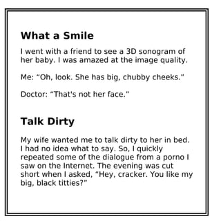 What a Smile
I went with a friend to see a 3D sonogram of
her baby. I was amazed at the image quality.
Me: “Oh, look. She has big, chubby cheeks.”
Doctor: “That's not her face.”
Talk Dirty
My wife wanted me to talk dirty to her in bed.
I had no idea what to say. So, I quickly
repeated some of the dialogue from a porno I
saw on the Internet. The evening was cut
short when I asked, “Hey, cracker. You like my
big, black titties?”
 