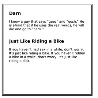 Darn
I know a guy that says “geez” and “gosh.” He
is afraid that if he uses the real words, he will
die and go to “heck.”
Just Like Riding a Bike
If you haven't had sex in a while, don't worry.
It's just like riding a bike. If you haven't ridden
a bike in a while, don't worry. It's just like
riding a dick.
 
