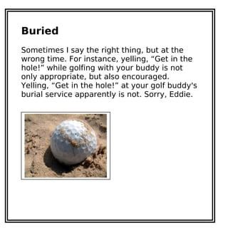 Buried
Sometimes I say the right thing, but at the
wrong time. For instance, yelling, “Get in the
hole!” while golfing with your buddy is not
only appropriate, but also encouraged.
Yelling, “Get in the hole!” at your golf buddy's
burial service apparently is not. Sorry, Eddie.
 