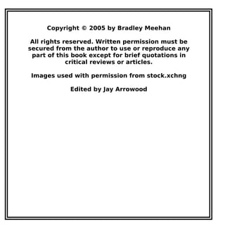 Copyright © 2005 by Bradley Meehan
All rights reserved. Written permission must be
secured from the author to use or reproduce any
part of this book except for brief quotations in
critical reviews or articles.
Images used with permission from stock.xchng
Edited by Jay Arrowood
 