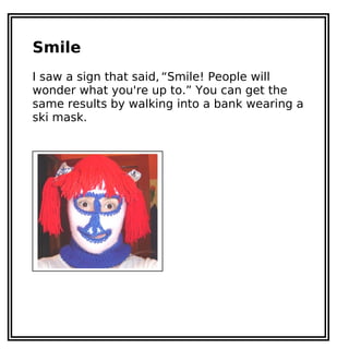 Smile
I saw a sign that said, “Smile! People will
wonder what you're up to.” You can get the
same results by walking into a bank wearing a
ski mask.
 