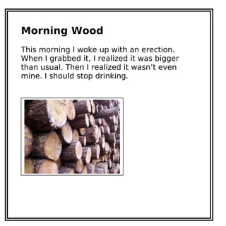 Morning Wood
This morning I woke up with an erection.
When I grabbed it, I realized it was bigger
than usual. Then I realized it wasn’t even
mine. I should stop drinking.
 