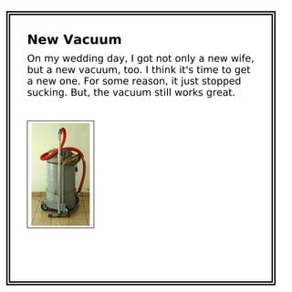 New Vacuum
On my wedding day, I got not only a new wife,
but a new vacuum, too. I think it's time to get
a new one. For some reason, it just stopped
sucking. But, the vacuum still works great.
 
