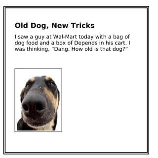 Old Dog, New Tricks
I saw a guy at Wal-Mart today with a bag of
dog food and a box of Depends in his cart. I
was thinking, “Dang. How old is that dog?”
 