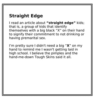 Straight Edge
I read an article about “straight edge” kids;
that is, a group of kids that identify
themselves with a big black “X” on their hand
to signify their commitment to not drinking or
having premarital sex.
I’m pretty sure I didn't need a big “X” on my
hand to remind me I wasn't getting laid in
high school. I believe the pimples and the
hand-me-down Tough Skins said it all.
 