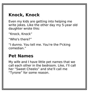 Knock, Knock
Even my kids are getting into helping me
write jokes. Like the other day my 5-year old
daughter wrote this:
“Knock, Knock”
“Who's there?”
“I dunno. You tell me. You're the f*cking
comedian.”
Pet Names
My wife and I have little pet names that we
call each other in the bedroom. Like, I’ll call
her “Sweet Cheeks” and she’ll call me
“Tyrone” for some reason.
 