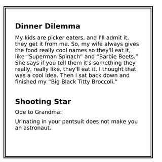 Dinner Dilemma
My kids are picker eaters, and I'll admit it,
they get it from me. So, my wife always gives
the food really cool names so they'll eat it,
like “Superman Spinach” and “Barbie Beets.”
She says if you tell them it's something they
really, really like, they'll eat it. I thought that
was a cool idea. Then I sat back down and
finished my “Big Black Titty Broccoli.”
Shooting Star
Ode to Grandma:
Urinating in your pantsuit does not make you
an astronaut.
 