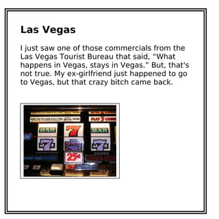 Las Vegas
I just saw one of those commercials from the
Las Vegas Tourist Bureau that said, “What
happens in Vegas, stays in Vegas.” But, that's
not true. My ex-girlfriend just happened to go
to Vegas, but that crazy bitch came back.
 