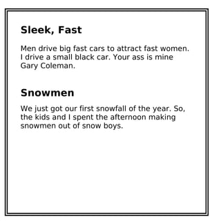 Sleek, Fast
Men drive big fast cars to attract fast women.
I drive a small black car. Your ass is mine
Gary Coleman.
Snowmen
We just got our first snowfall of the year. So,
the kids and I spent the afternoon making
snowmen out of snow boys.
 