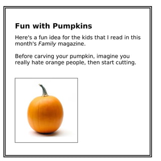 Fun with Pumpkins
Here's a fun idea for the kids that I read in this
month's Family magazine.
Before carving your pumpkin, imagine you
really hate orange people, then start cutting.
 