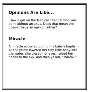 Opinions Are Like...
I saw a girl on the Medical Channel who was
born without an anus. Does that mean she
doesn't have an opinion either?
Miracle
A miracle occurred during my baby's baptism.
As the priest lowered her tiny little body into
the water, she closed her eyes, raised her
hands to the sky, and then yelled, “Marco?”
 