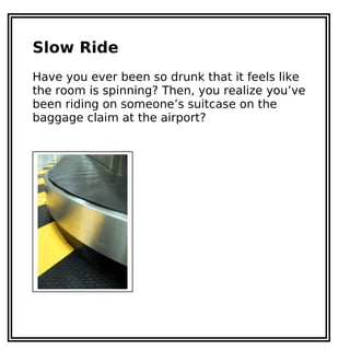 Slow Ride
Have you ever been so drunk that it feels like
the room is spinning? Then, you realize you’ve
been riding on someone’s suitcase on the
baggage claim at the airport?
 