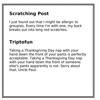 Scratching Post
I just found out that I might be allergic to
groupies. Every time I'm with one, my back
breaks out into long red scratches.
Triptofun
Taking a Thanksgiving Day nap with your
hand down the front of your pants is perfectly
acceptable. Taking a Thanksgiving Day nap
with your hand down the front of someone
else's pants apparently is not. Sorry about
that, Uncle Paul.
 