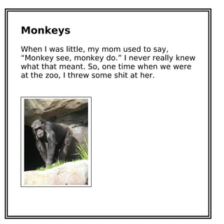 Monkeys
When I was little, my mom used to say,
“Monkey see, monkey do.” I never really knew
what that meant. So, one time when we were
at the zoo, I threw some shit at her.
 