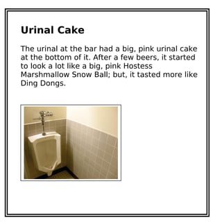 Urinal Cake
The urinal at the bar had a big, pink urinal cake
at the bottom of it. After a few beers, it started
to look a lot like a big, pink Hostess
Marshmallow Snow Ball; but, it tasted more like
Ding Dongs.
 