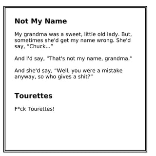 Not My Name
My grandma was a sweet, little old lady. But,
sometimes she'd get my name wrong. She'd
say, “Chuck...”
And I'd say, “That's not my name, grandma.”
And she'd say, “Well, you were a mistake
anyway, so who gives a shit?”
Tourettes
F*ck Tourettes!
 