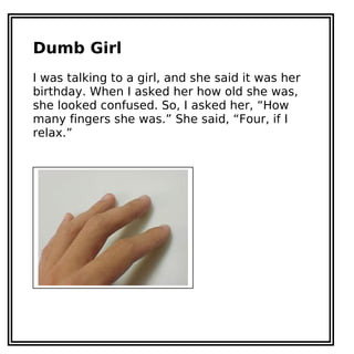 Dumb Girl
I was talking to a girl, and she said it was her
birthday. When I asked her how old she was,
she looked confused. So, I asked her, “How
many fingers she was.” She said, “Four, if I
relax.”
 