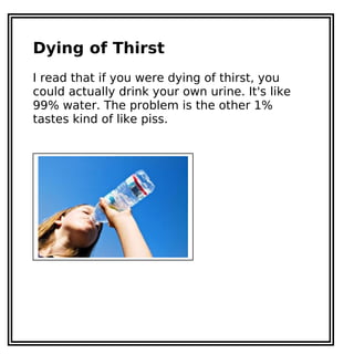 Dying of Thirst
I read that if you were dying of thirst, you
could actually drink your own urine. It's like
99% water. The problem is the other 1%
tastes kind of like piss.
 