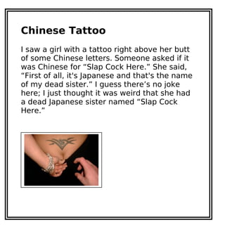 Chinese Tattoo
I saw a girl with a tattoo right above her butt
of some Chinese letters. Someone asked if it
was Chinese for “Slap Cock Here.” She said,
“First of all, it's Japanese and that's the name
of my dead sister.” I guess there’s no joke
here; I just thought it was weird that she had
a dead Japanese sister named “Slap Cock
Here.”
 