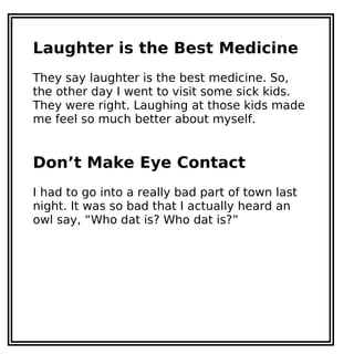 Laughter is the Best Medicine
They say laughter is the best medicine. So,
the other day I went to visit some sick kids.
They were right. Laughing at those kids made
me feel so much better about myself.
Don’t Make Eye Contact
I had to go into a really bad part of town last
night. It was so bad that I actually heard an
owl say, “Who dat is? Who dat is?”
 