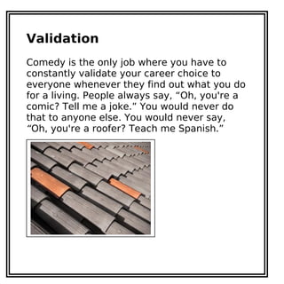 Validation
Comedy is the only job where you have to
constantly validate your career choice to
everyone whenever they find out what you do
for a living. People always say, “Oh, you're a
comic? Tell me a joke.” You would never do
that to anyone else. You would never say,
“Oh, you're a roofer? Teach me Spanish.”
 