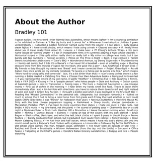 About the Author
Bradley 101
I speak Italian. The first word I ever learned was accendino, which means lighter + I'm a stand-up comedian
+ I'm addicted to Carmex + "I like big butts and I cannot lie" + Whenever I read aloud to children, I yawn
uncontrollably + I adopted a Golden Retriever named Lucky from the pound + I can gleek + Salty Iguana
steak fajitas + I have urinal phobia, which means I hate using urinals + Glasses are sexy + If I really think
about sex (I mean really think about it), I sneeze + I make beer + PF Chang's Lettuce Wraps + My porn
name would be "Johnny Depth" + I act in independent films (I'm currently playing a high school teacher) +
Horizontal stripes + I like girls either really short or really tall + My minor in college was math, but I can
barely add two numbers + Foreign accents + Plinko on The Price is Right + Bjork + Eye contact + Terrell
Owens touchdown celebrations + Gate's BBQ + Wonderland Avenue, by Danny Sugerman + Thunderstorms
+ I rarely eat candy, but if I do it's a Reese's + I've never hit a baseball – even at a batting cage + Quoting
obscure lines from 80's movies ("I gave her my heart, she gave me a pen" – Say Anything) + Brown eyes +
My friends in Italy thought my name was ‘Bread’ and I never corrected them + Project Greenlight + An old
Italian man once wrote on my comedy notebook "Si lavora e si fatica per la pancia e la fica," which means
“Work hard for a big belly and some sex” (but, it’s a bit dirtier than that) + I can't sleep unless there is a fan
running + Eddie Haskell + Catching Fire Flies + Choose Your Own Adventure books + Going out for breakfast
+ If you rearrange the letters of my last name, it spells "HeeMan" + Christmas Eve + Kids laughing + Rimini,
Italy + FIFA 2005 + Kissing + I'm a “people person” who hates people + Opie and Anthony + Cotton candy
at baseball games + Lost in Translation + Taking naps + The Cure + Cabernet Sauvignon + Low-mileage
moms + First sip of coffee in the morning + I hate when my hands smell like food. I have to wash them
immediately after I eat + I'm horrible with directions: you have to reduce them down to left and right instead
of west and east + Green Bay Packers + I brought a kiddie pool when I was deployed to the first Gulf War +
Reading the "Missed Connections" in the personal ads (desperate, but strangely romantic) + I talked so
much in school that I had to bring a note home from 3rd grade each Friday that said whether or not I could
watch CHiPs (Side Note: I was "Ponch" for Halloween that year) + Nervous butterflies + Hereford House KC
Strip with the blue cheese peppercorn topping + Radiohead + Sharp insults, sharper comebacks +
Playstation Portable (PSP) + I've been to more countries than states + I hate pie crust + Fake nails, real
boobs + 80's music + Ivy (the band, not the plant) + I'm scared of petting zoos + Chamomile tea on a cold
night + Boulevard beer + First crush: Heather Hill + Brunettes + I leave the water running when I brush my
teeth + Flirting + Donnie Brasco + Esthero + I sleep on top of the covers with my own blanket + Brian
Regan + Black coffee, black beer, and what the hell, black chicks + I spent 8 years in the Air Force + Penne
Rustica + I barely graduated high school, but I graduated Cum Laude from college + Patio Fireplace + Dean
Martin Celebrity Roasts + I'm half Irish and half Italian, which means I have my dad's albino skin and my
mom's small penis + Popeye’s fried chicken with a jalapeno + Limoncello + Callaway Big Bertha Golf Clubs +
Old school video games (Pac Man, Frogger, Joust, Defender) + I've never seen an episode of Star Trek +
Ratchet and Clank + Bruschetta + Widmer Hefeweisen (from the tap, not the bottle) + Sarcasm + Office
Space + Tailgating at the Chief's games + Corollo's Italian Grocery sandwhiches + Bulgogi and rice + People
watching
 