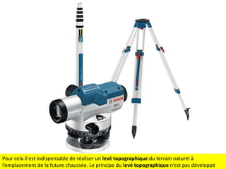 Pour cela il est indispensable de réaliser un levé topographique du terrain naturel à
l’emplacement de la future chaussée. Le principe du levé topographique n’est pas développé

 