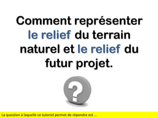 Comment représenter
le relief du terrain
naturel et le relief du
futur projet.

La question à laquelle ce tutoriel permet de répondre est …

 