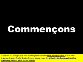 Commençons
Et partons du principe que vous avez déjà réalisé votre Levé topographique et que vous
disposez de votre feuille de nivellement comprenant les altitudes de chaque point et les
distances partielles entre points relevés.

 
