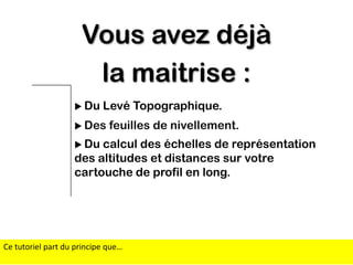 Vous avez déjà
la maitrise :
 Du

Levé Topographique.

 Des

feuilles de nivellement.

 Du

calcul des échelles de représentation
des altitudes et distances sur votre
cartouche de profil en long.

Ce tutoriel part du principe que…

 