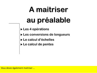 A maitriser
au préalable
 Les

4 opérations

 Les

conversions de longueurs

 Le

calcul d’échelles
 Le calcul de pentes

Vous devez également maitriser …

 