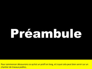 Préambule
Pour commencer découvrons ce qu’est un profil en long, et à quoi cela peut bien servir sur un
chantier de travaux publics.

 