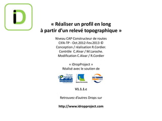 « Réaliser un profil en long
à partir d’un relevé topographique »
Niveau CAP Constructeur de routes
CIFA-TP - Oct.2012-Fev.2013 ©
Conception / réalisation R.Cordier.
Contrôle C.Aïvar / M.Laroche.
Modification C.Aïvar / R.Cordier
« iDropProject »
Réalisé avec le soutien de

V1.1.1.c
Retrouvez d’autres Drops sur
http://www.idropproject.com

 