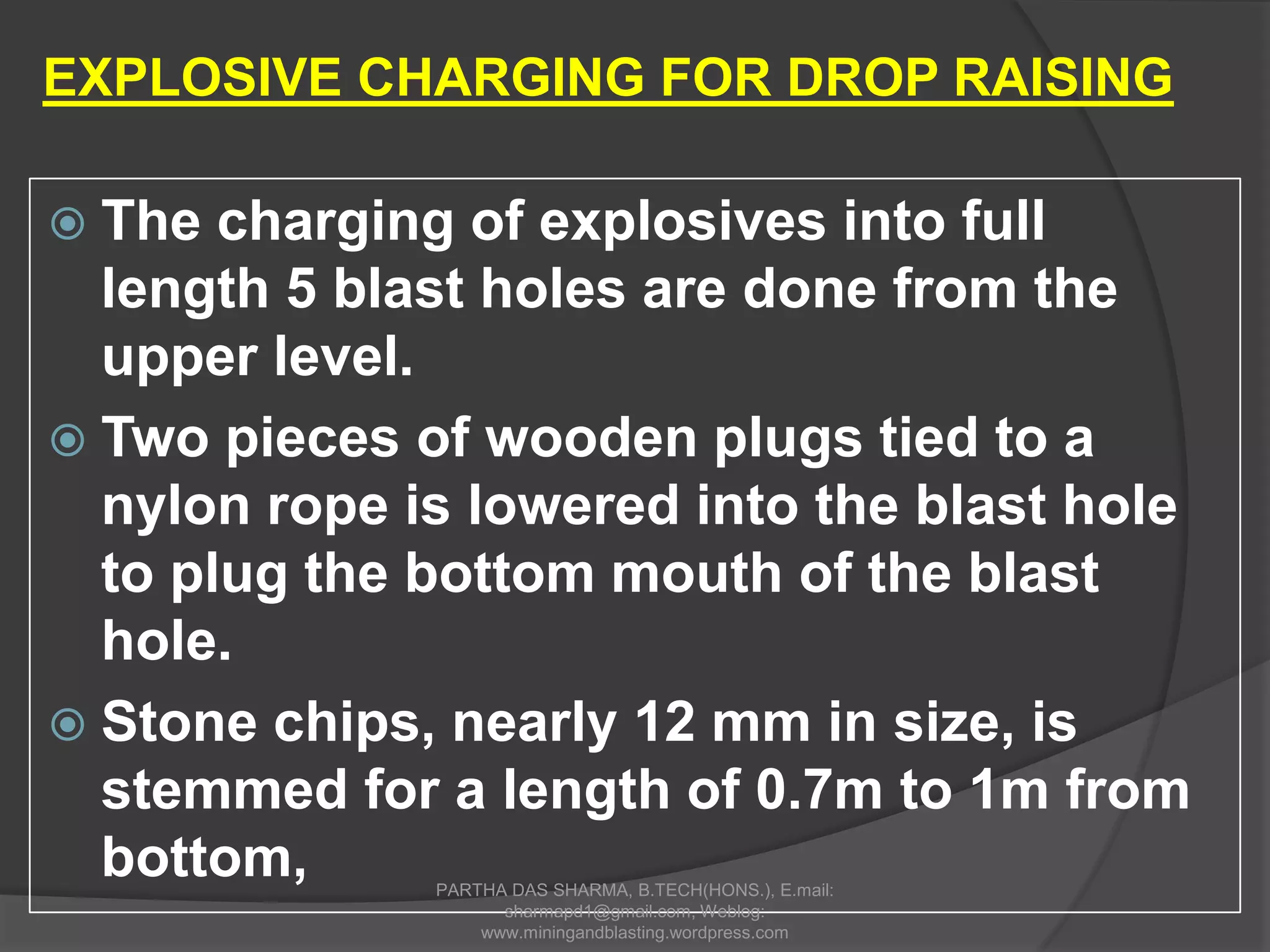  The charging of explosives into full
length 5 blast holes are done from the
upper level.
 Two pieces of wooden plugs tied to a
nylon rope is lowered into the blast hole
to plug the bottom mouth of the blast
hole.
 Stone chips, nearly 12 mm in size, is
stemmed for a length of 0.7m to 1m from
bottom,
EXPLOSIVE CHARGING FOR DROP RAISING
PARTHA DAS SHARMA, B.TECH(HONS.), E.mail:
sharmapd1@gmail.com, Weblog:
www.miningandblasting.wordpress.com
 