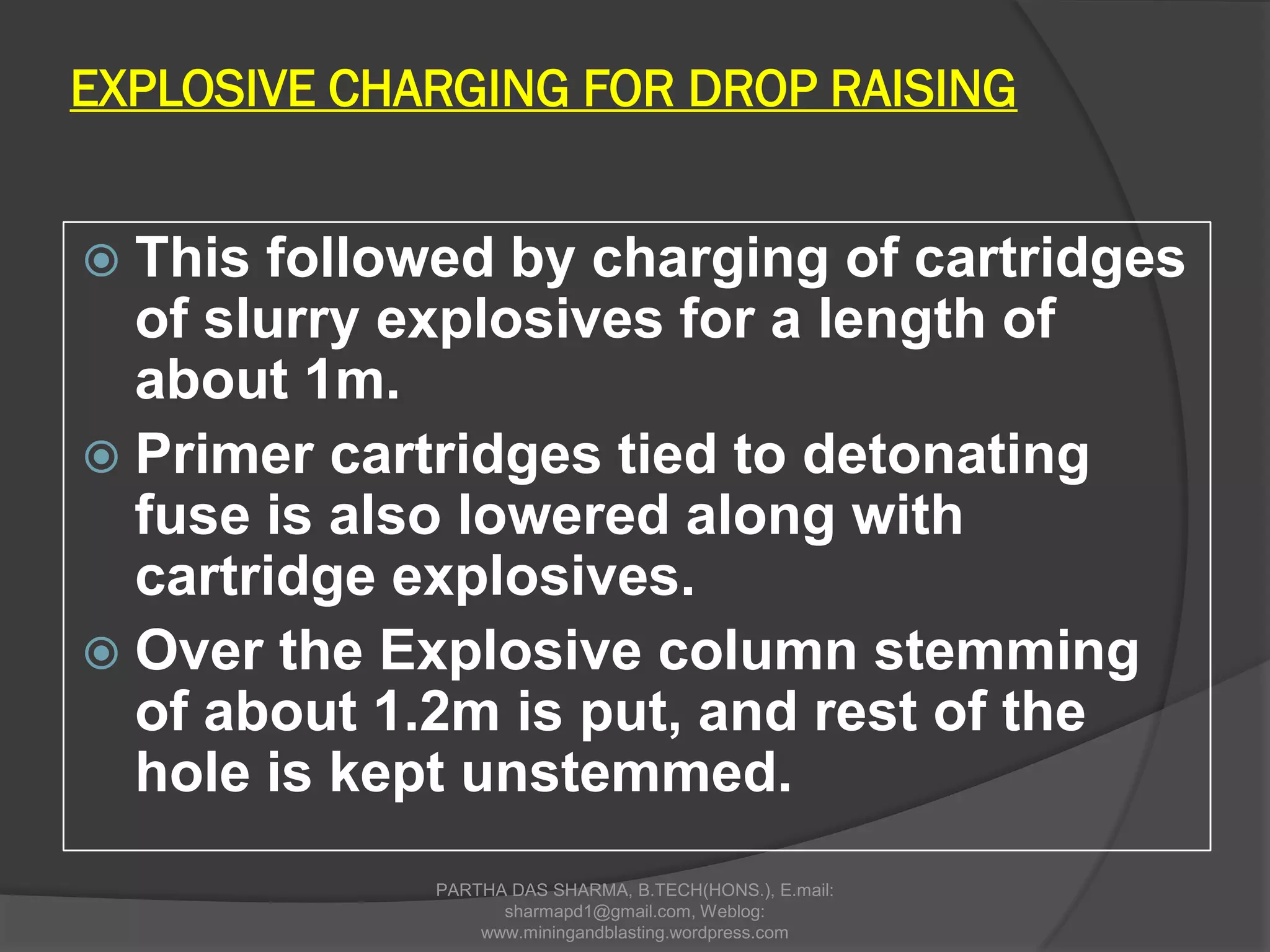 EXPLOSIVE CHARGING FOR DROP RAISING
 This followed by charging of cartridges
of slurry explosives for a length of
about 1m.
 Primer cartridges tied to detonating
fuse is also lowered along with
cartridge explosives.
 Over the Explosive column stemming
of about 1.2m is put, and rest of the
hole is kept unstemmed.
PARTHA DAS SHARMA, B.TECH(HONS.), E.mail:
sharmapd1@gmail.com, Weblog:
www.miningandblasting.wordpress.com
 