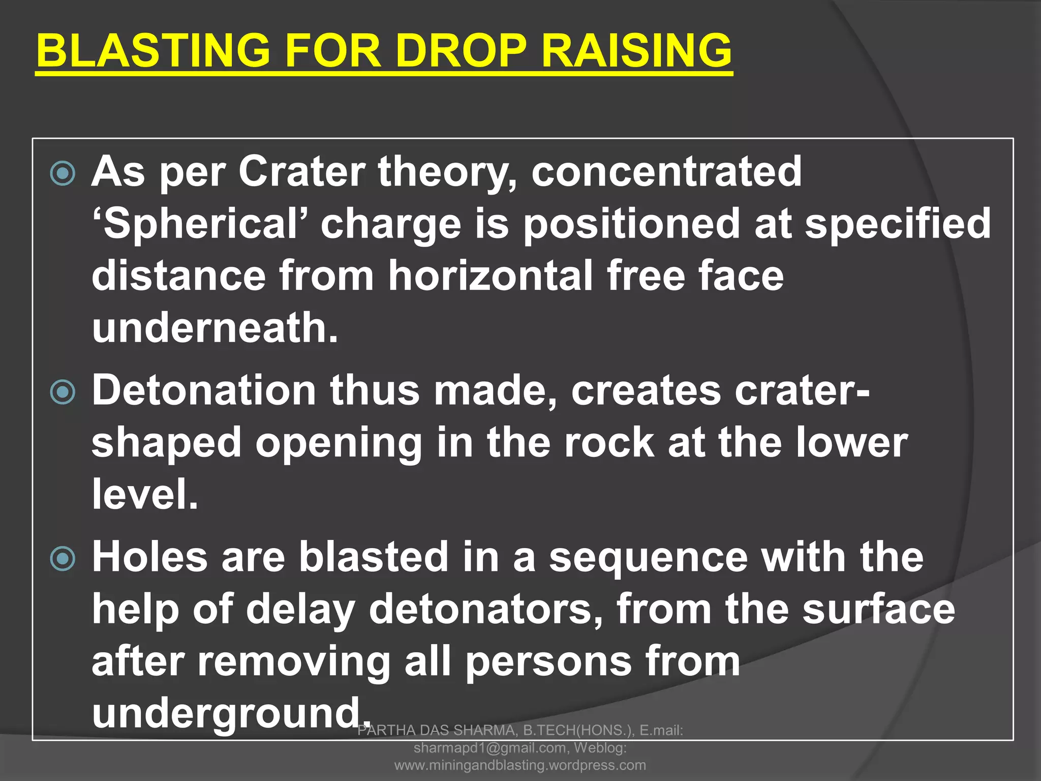  As per Crater theory, concentrated
‘Spherical’ charge is positioned at specified
distance from horizontal free face
underneath.
 Detonation thus made, creates crater-
shaped opening in the rock at the lower
level.
 Holes are blasted in a sequence with the
help of delay detonators, from the surface
after removing all persons from
underground.
BLASTING FOR DROP RAISING
PARTHA DAS SHARMA, B.TECH(HONS.), E.mail:
sharmapd1@gmail.com, Weblog:
www.miningandblasting.wordpress.com
 