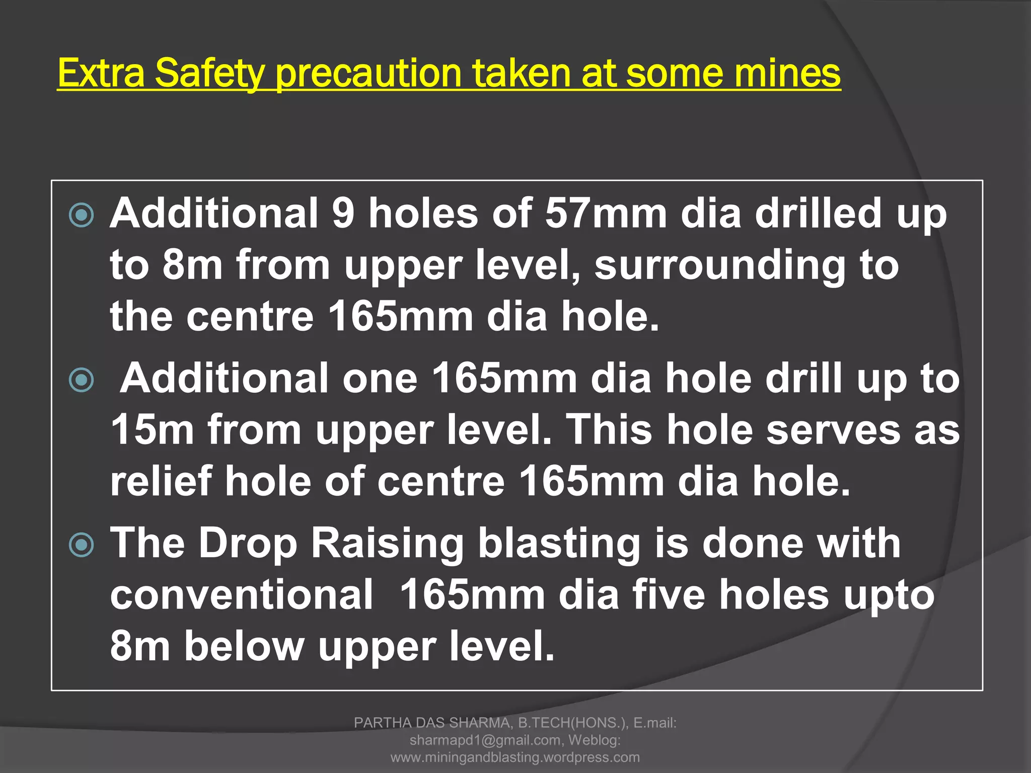 Extra Safety precaution taken at some mines
 Additional 9 holes of 57mm dia drilled up
to 8m from upper level, surrounding to
the centre 165mm dia hole.
 Additional one 165mm dia hole drill up to
15m from upper level. This hole serves as
relief hole of centre 165mm dia hole.
 The Drop Raising blasting is done with
conventional 165mm dia five holes upto
8m below upper level.
PARTHA DAS SHARMA, B.TECH(HONS.), E.mail:
sharmapd1@gmail.com, Weblog:
www.miningandblasting.wordpress.com
 