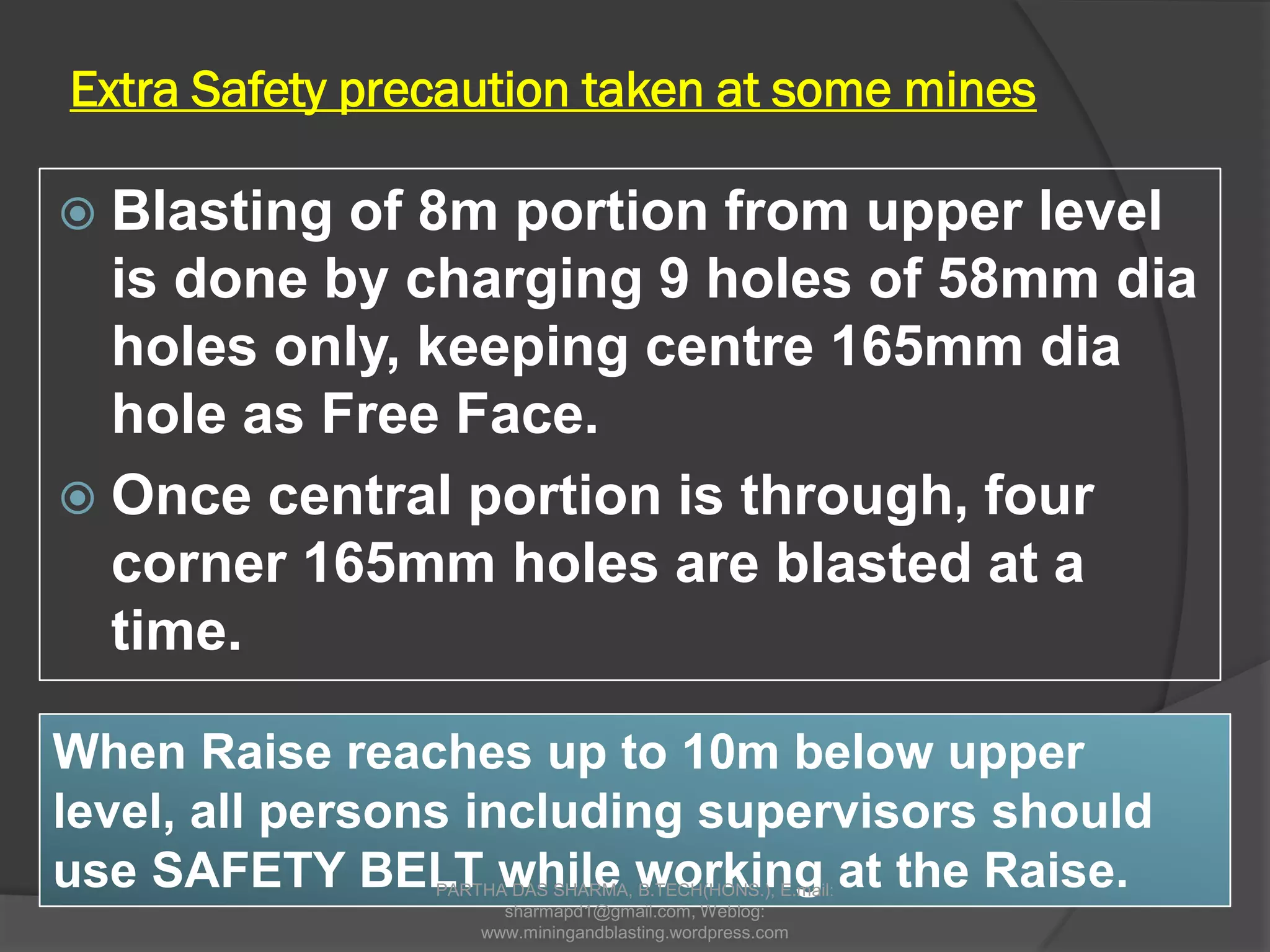 Extra Safety precaution taken at some mines
 Blasting of 8m portion from upper level
is done by charging 9 holes of 58mm dia
holes only, keeping centre 165mm dia
hole as Free Face.
 Once central portion is through, four
corner 165mm holes are blasted at a
time.
When Raise reaches up to 10m below upper
level, all persons including supervisors should
use SAFETY BELT while working at the Raise.PARTHA DAS SHARMA, B.TECH(HONS.), E.mail:
sharmapd1@gmail.com, Weblog:
www.miningandblasting.wordpress.com
 