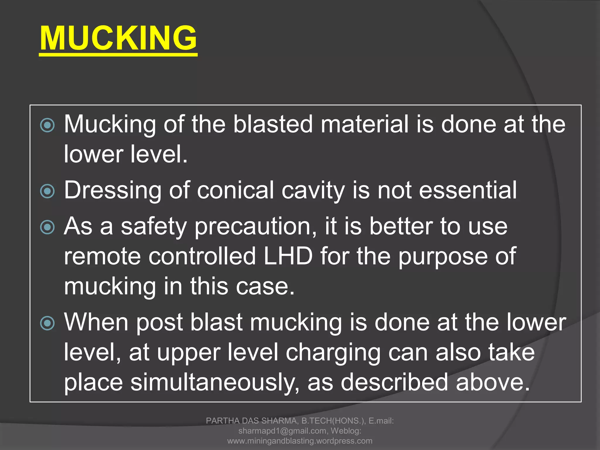  Mucking of the blasted material is done at the
lower level.
 Dressing of conical cavity is not essential
 As a safety precaution, it is better to use
remote controlled LHD for the purpose of
mucking in this case.
 When post blast mucking is done at the lower
level, at upper level charging can also take
place simultaneously, as described above.
MUCKING
PARTHA DAS SHARMA, B.TECH(HONS.), E.mail:
sharmapd1@gmail.com, Weblog:
www.miningandblasting.wordpress.com
 