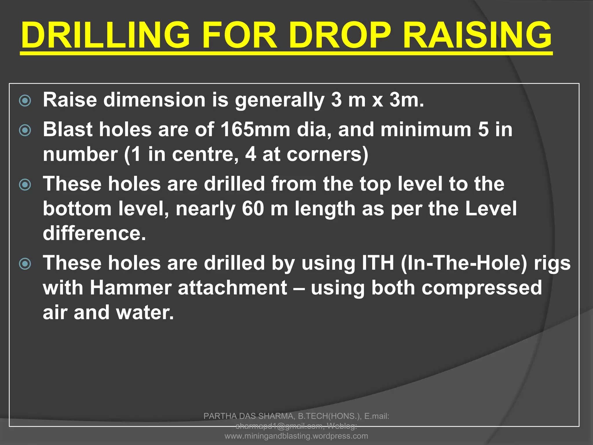  Raise dimension is generally 3 m x 3m.
 Blast holes are of 165mm dia, and minimum 5 in
number (1 in centre, 4 at corners)
 These holes are drilled from the top level to the
bottom level, nearly 60 m length as per the Level
difference.
 These holes are drilled by using ITH (In-The-Hole) rigs
with Hammer attachment – using both compressed
air and water.
DRILLING FOR DROP RAISING
PARTHA DAS SHARMA, B.TECH(HONS.), E.mail:
sharmapd1@gmail.com, Weblog:
www.miningandblasting.wordpress.com
 