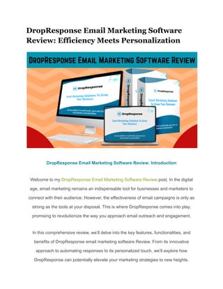 DropResponse Email Marketing Software
Review: Efficiency Meets Personalization
DropResponse Email Marketing Software Review: Introduction
Welcome to my DropResponse Email Marketing Software Review post. In the digital
age, email marketing remains an indispensable tool for businesses and marketers to
connect with their audience. However, the effectiveness of email campaigns is only as
strong as the tools at your disposal. This is where DropResponse comes into play,
promising to revolutionize the way you approach email outreach and engagement.
In this comprehensive review, we’ll delve into the key features, functionalities, and
benefits of DropResponse email marketing software Review. From its innovative
approach to automating responses to its personalized touch, we’ll explore how
DropResponse can potentially elevate your marketing strategies to new heights.
 