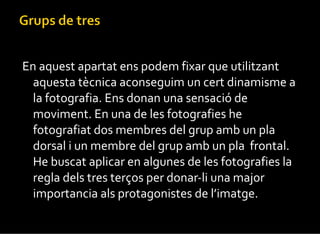 En aquest apartat ens podem fixar que utilitzant aquesta tècnica aconseguim un cert dinamisme a la fotografia. Ens donan una sensació de moviment. En una de les fotografies he fotografiat dos membres del grup amb un pla dorsal i un membre del grup amb un pla  frontal. He buscat aplicar en algunes de les fotografies la regla dels tres terços per donar-li una major importancia als protagonistes de l’imatge. 