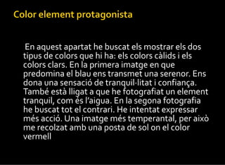 En aquest apartat he buscat els mostrar els dos tipus de colors que hi ha: els colors càlids i els colors clars. En la primera imatge en que predomina el blau ens transmet una serenor. Ens dona una sensació de tranquil·litat i confiança. També està lligat a que he fotografiat un element tranquil, com és l’aigua. En la segona fotografia he buscat tot el contrari. He intentat expressar més acció. Una imatge més temperantal, per això me recolzat amb una posta de sol on el color vermell  regna en tota la fotografia. 