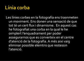Les línies corbes en la fotografia ens trasnmeten un moviment. Ens donen una sensació de que tot té un cert flux i dinamisme.  En aquest cas he fotografiat una corba en la qual le he oimplert l’enquadrament per poder assegurarnos que es converteix en el centre d’atenció de la fotografia. A més aixi vaig eliminar possible elemtns que restessin l’atenció. 