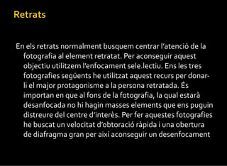 En els retrats normalment busquem centrar l’atenció de la fotografia al element retratat. Per aconseguir aquest objectiu utilitzem l’enfocament sele.lectiu. Ens les tres fotografies següents he utilitzat aquest recurs per donar-li el major protagonisme a la persona retratada. És importan en que al fons de la fotografia, la qual estarà desanfocada no hi hagin masses elements que ens puguin distreure del centre d’interès. Per fer aquestes fotografies he buscat un velocitat d’obtoració ràpida i una obertura de diafragma gran per així aconseguir un desenfocament . 